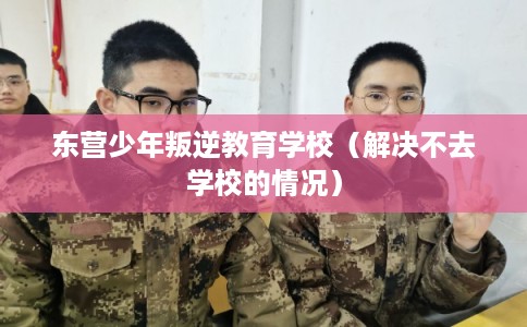东营少年叛逆教育学校（解决不去学校的情况）