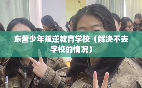 东营少年叛逆教育学校（解决不去学校的情况）