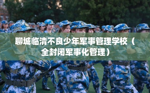 聊城临清不良少年军事管理学校（全封闭军事化管理）