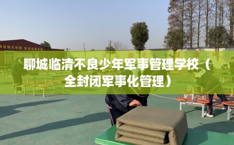 聊城临清不良少年军事管理学校（全封闭军事化管理）
