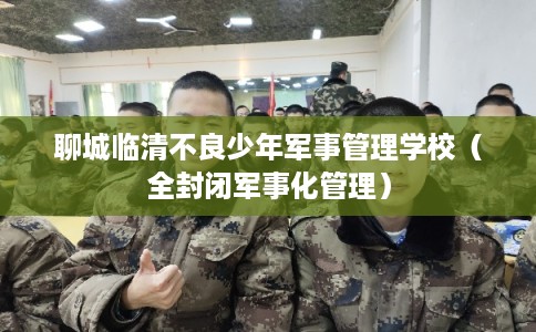 聊城临清不良少年军事管理学校（全封闭军事化管理）
