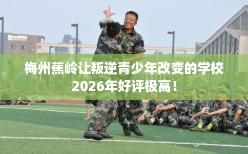 梅州蕉岭让叛逆青少年改变的学校2026年好评极高！