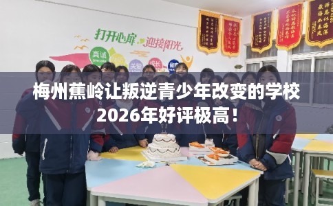 梅州蕉岭让叛逆青少年改变的学校2026年好评极高！