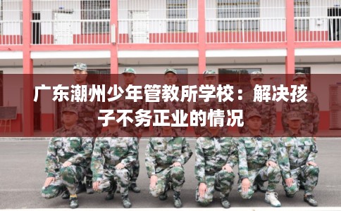 广东潮州少年管教所学校：解决孩子不务正业的情况