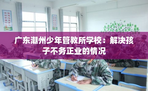 广东潮州少年管教所学校：解决孩子不务正业的情况