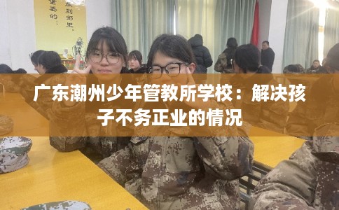 广东潮州少年管教所学校：解决孩子不务正业的情况