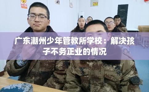 广东潮州少年管教所学校：解决孩子不务正业的情况