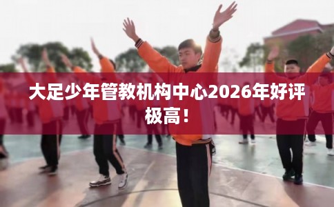 大足少年管教机构中心2026年好评极高！