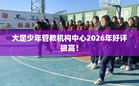 大足少年管教机构中心2026年好评极高！