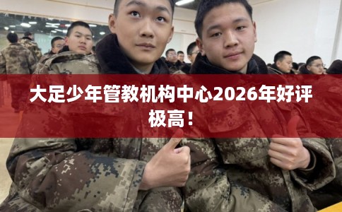 大足少年管教机构中心2026年好评极高！