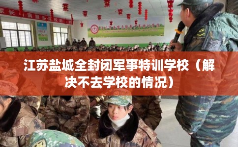 江苏盐城全封闭军事特训学校（解决不去学校的情况）