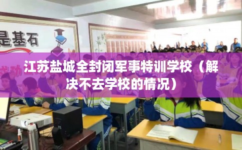 江苏盐城全封闭军事特训学校（解决不去学校的情况）
