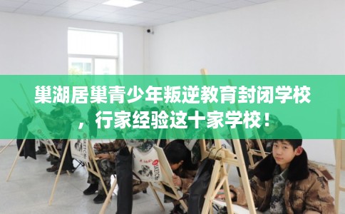 巢湖居巢青少年叛逆教育封闭学校，行家经验这十家学校！