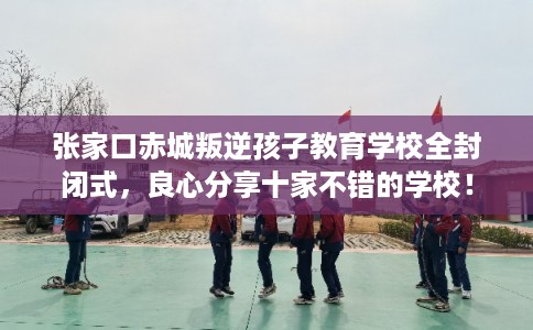 张家口赤城叛逆孩子教育学校全封闭式，良心分享十家不错的学校！