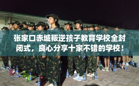 张家口赤城叛逆孩子教育学校全封闭式，良心分享十家不错的学校！