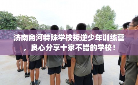 济南商河特殊学校叛逆少年训练营，良心分享十家不错的学校！
