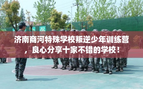 济南商河特殊学校叛逆少年训练营，良心分享十家不错的学校！