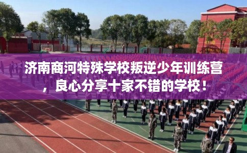 济南商河特殊学校叛逆少年训练营，良心分享十家不错的学校！