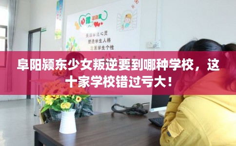 阜阳颍东少女叛逆要到哪种学校，这十家学校错过亏大！