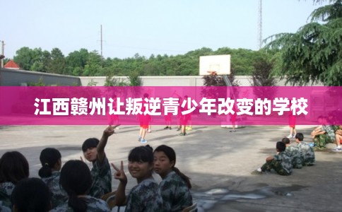 江西赣州让叛逆青少年改变的学校