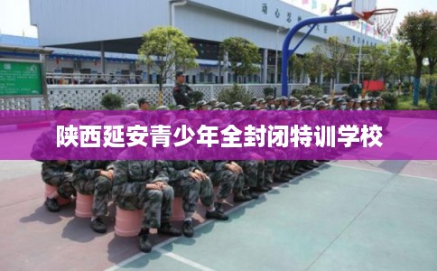 陕西延安青少年全封闭特训学校