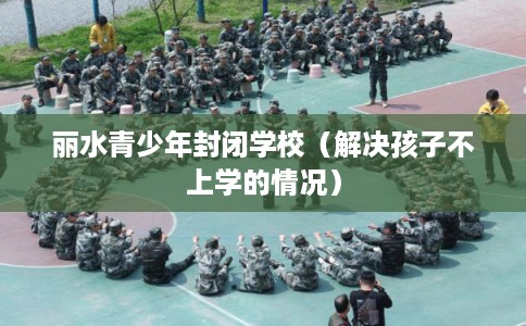 丽水青少年封闭学校（解决孩子不上学的情况）