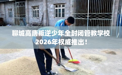 聊城高唐叛逆少年全封闭管教学校2026年权威推出！