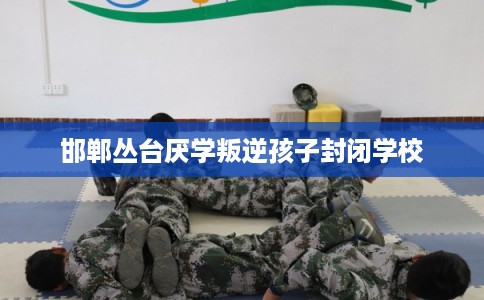 邯郸丛台厌学叛逆孩子封闭学校