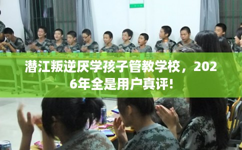 潜江叛逆厌学孩子管教学校，2026年全是用户真评!