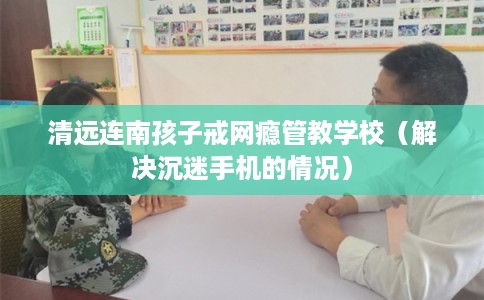 清远连南孩子戒网瘾管教学校（解决沉迷手机的情况）