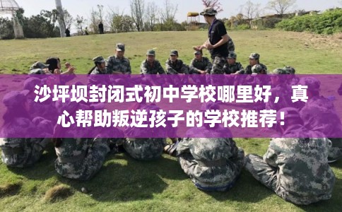 沙坪坝封闭式初中学校哪里好，真心帮助叛逆孩子的学校推荐！