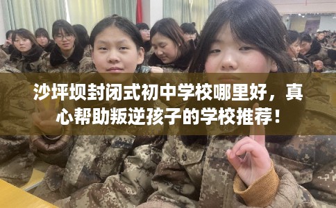 沙坪坝封闭式初中学校哪里好，真心帮助叛逆孩子的学校推荐！