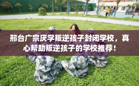 邢台广宗厌学叛逆孩子封闭学校，真心帮助叛逆孩子的学校推荐！