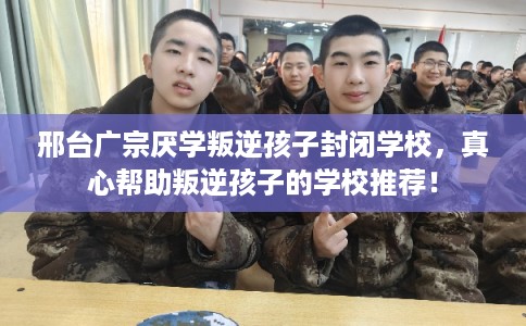 邢台广宗厌学叛逆孩子封闭学校，真心帮助叛逆孩子的学校推荐！