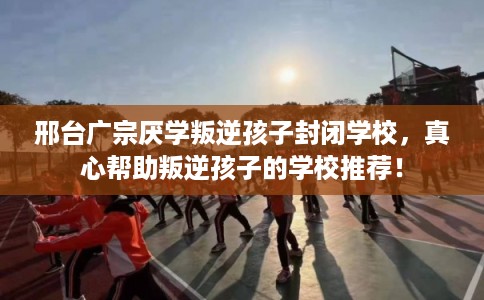 邢台广宗厌学叛逆孩子封闭学校，真心帮助叛逆孩子的学校推荐！