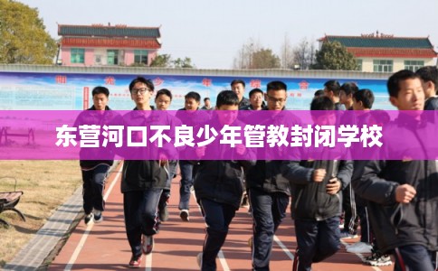 东营河口不良少年管教封闭学校
