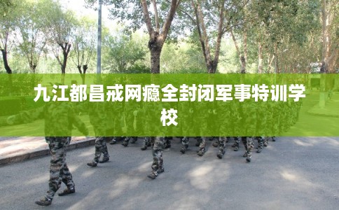 九江都昌戒网瘾全封闭军事特训学校