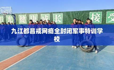 九江都昌戒网瘾全封闭军事特训学校