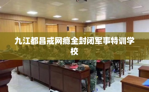 九江都昌戒网瘾全封闭军事特训学校