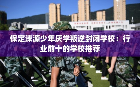 保定涞源少年厌学叛逆封闭学校：行业前十的学校推荐