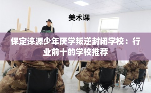 保定涞源少年厌学叛逆封闭学校：行业前十的学校推荐