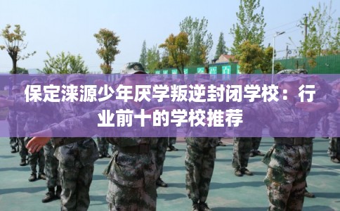 保定涞源少年厌学叛逆封闭学校：行业前十的学校推荐