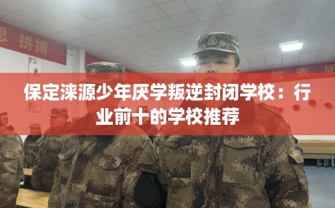 保定涞源少年厌学叛逆封闭学校：行业前十的学校推荐