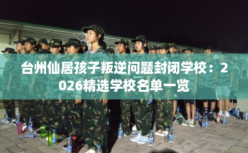 台州仙居孩子叛逆问题封闭学校：2026精选学校名单一览