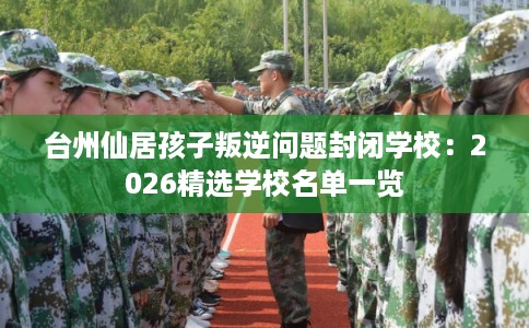 台州仙居孩子叛逆问题封闭学校：2026精选学校名单一览