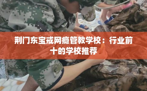 荆门东宝戒网瘾管教学校：行业前十的学校推荐