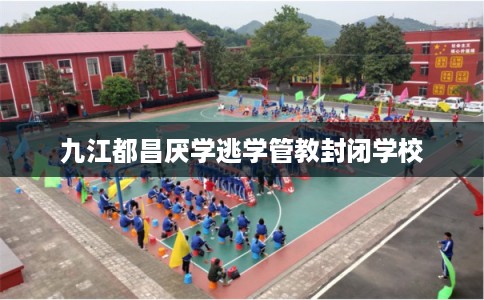 九江都昌厌学逃学管教封闭学校