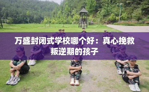 万盛封闭式学校哪个好：真心挽救叛逆期的孩子