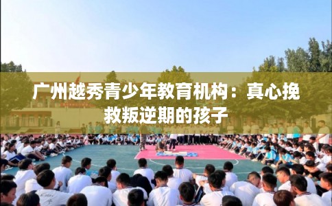 广州越秀青少年教育机构：真心挽救叛逆期的孩子