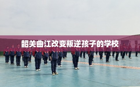 韶关曲江改变叛逆孩子的学校